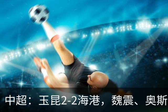 中超：玉昆2-2海港，魏震、奥斯卡、布尼亚明破门