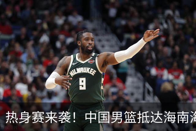 热身赛来袭！中国男篮抵达海南海口引关注 24号首战对阵喀麦隆