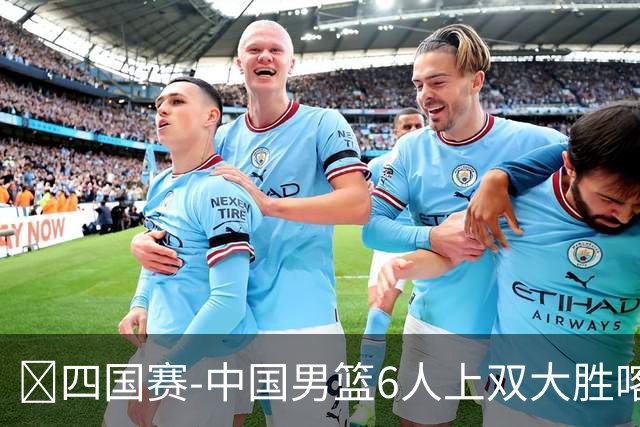 🏀四国赛-中国男篮6人上双大胜喀麦隆 廖三宁18+5 贺希宁17分